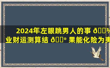 2024年左眼跳男人的事 🌾 业财运测算结 💮 果能化险为夷吗